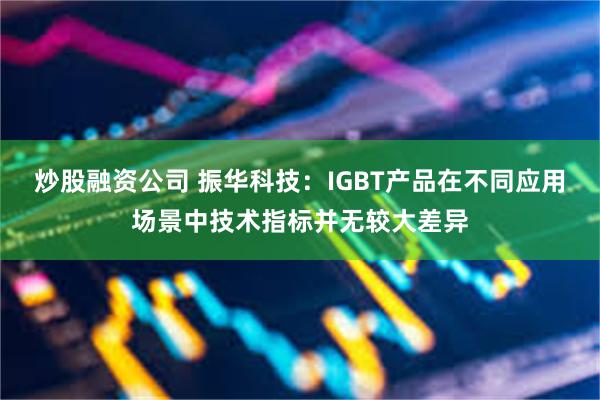 炒股融资公司 振华科技：IGBT产品在不同应用场景中技术指标并无较大差异