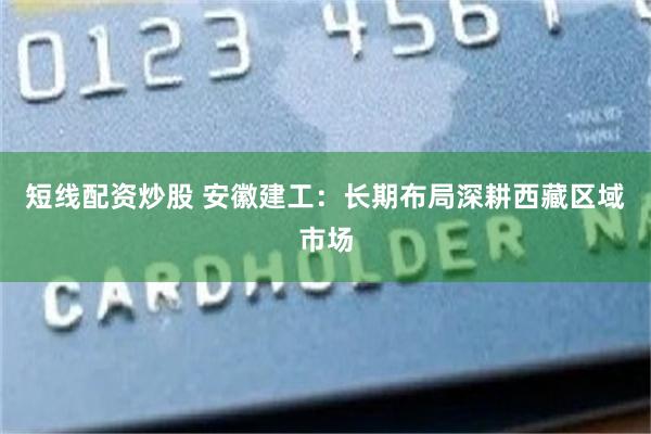 短线配资炒股 安徽建工：长期布局深耕西藏区域市场