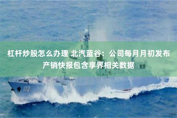 杠杆炒股怎么办理 北汽蓝谷：公司每月月初发布产销快报包含享界相关数据