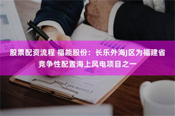 股票配资流程 福能股份：长乐外海J区为福建省竞争性配置海上风电项目之一
