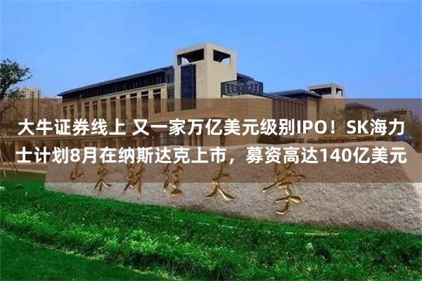 大牛证券线上 又一家万亿美元级别IPO！SK海力士计划8月在纳斯达克上市，募资高达140亿美元