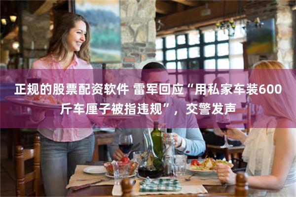 正规的股票配资软件 雷军回应“用私家车装600斤车厘子被指违规”，交警发声