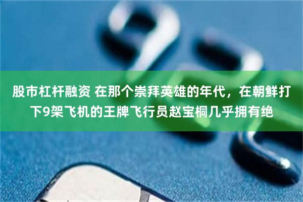 股市杠杆融资 在那个崇拜英雄的年代，在朝鲜打下9架飞机的王牌飞行员赵宝桐几乎拥有绝