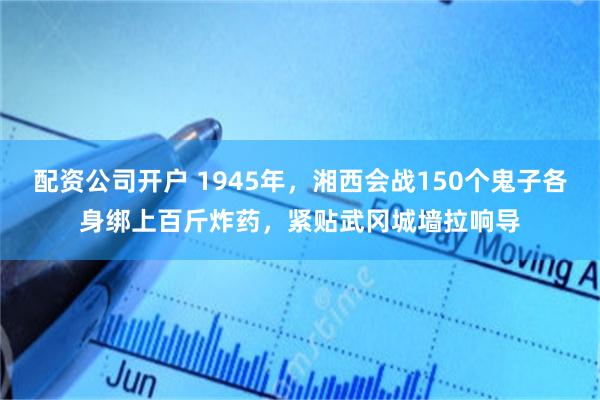 配资公司开户 1945年，湘西会战150个鬼子各身绑上百斤炸药，紧贴武冈城墙拉响导