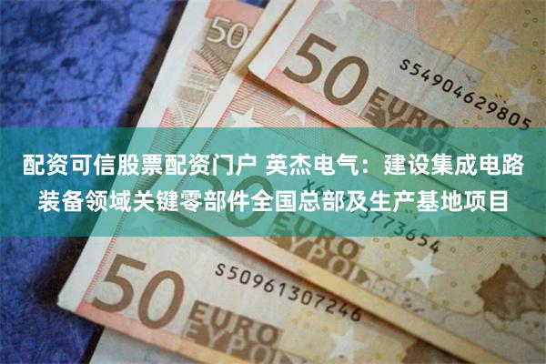 配资可信股票配资门户 英杰电气：建设集成电路装备领域关键零部件全国总部及生产基地项目