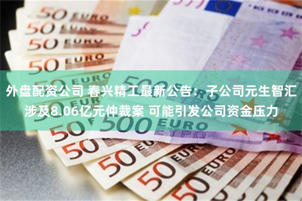外盘配资公司 春兴精工最新公告：子公司元生智汇涉及8.06亿元仲裁案 可能引发公司资金压力