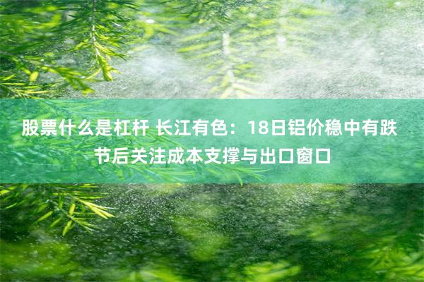股票什么是杠杆 长江有色：18日铝价稳中有跌 节后关注成本支撑与出口窗口