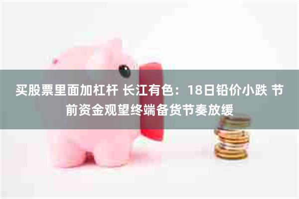 买股票里面加杠杆 长江有色：18日铅价小跌 节前资金观望终端备货节奏放缓