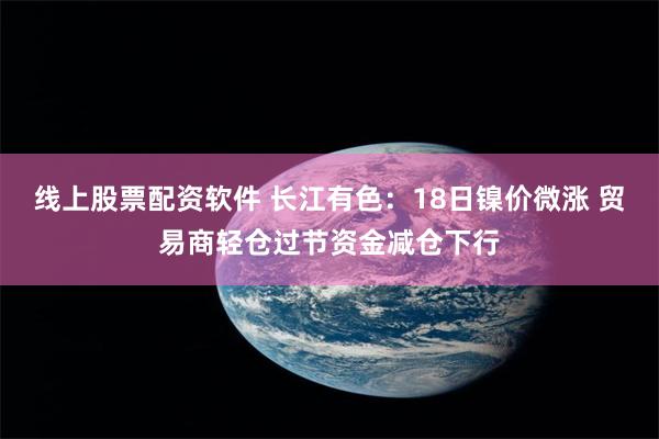 线上股票配资软件 长江有色：18日镍价微涨 贸易商轻仓过节资金减仓下行