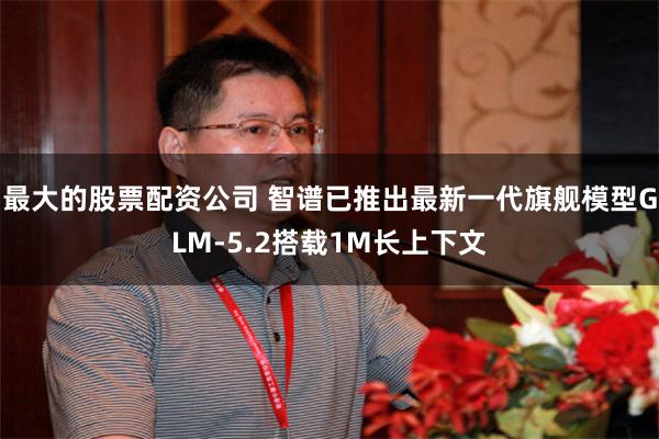 最大的股票配资公司 智谱已推出最新一代旗舰模型GLM-5.2搭载1M长上下文