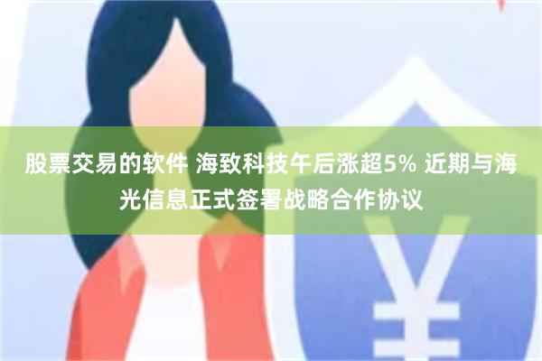 股票交易的软件 海致科技午后涨超5% 近期与海光信息正式签署战略合作协议