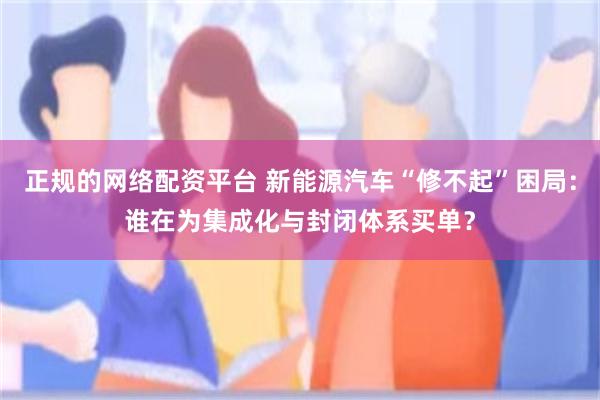 正规的网络配资平台 新能源汽车“修不起”困局：谁在为集成化与封闭体系买单？