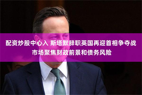 配资炒股中心入 斯塔默辞职英国再迎首相争夺战 市场聚焦财政前景和债务风险