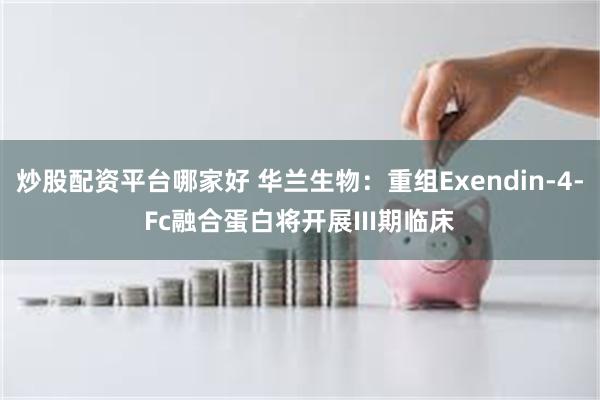 炒股配资平台哪家好 华兰生物：重组Exendin-4-Fc融合蛋白将开展III期临床