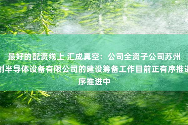 最好的配资线上 汇成真空：公司全资子公司苏州汇创半导体设备有限公司的建设筹备工作目前正有序推进中