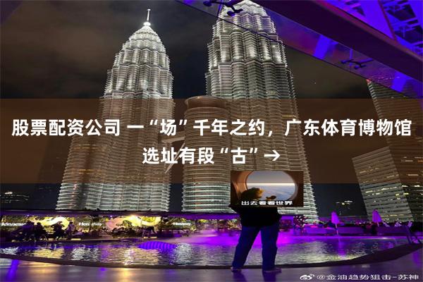 股票配资公司 一“场”千年之约，广东体育博物馆选址有段“古”→