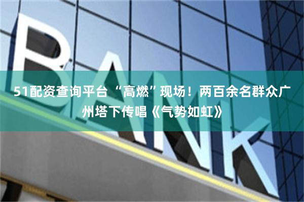 51配资查询平台 “高燃”现场！两百余名群众广州塔下传唱《气势如虹》