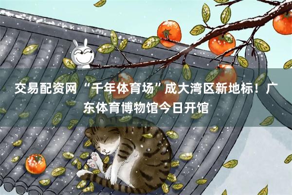 交易配资网 “千年体育场”成大湾区新地标！广东体育博物馆今日开馆