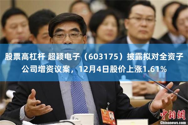 股票高杠杆 超颖电子（603175）披露拟对全资子公司增资议案，12月4日股价上涨1.61%