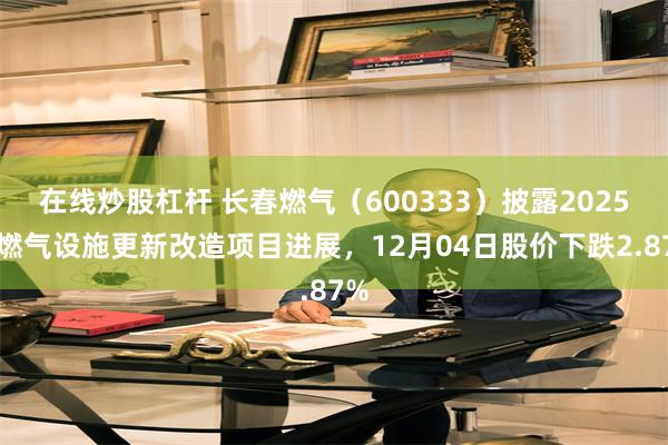 在线炒股杠杆 长春燃气（600333）披露2025年燃气设施更新改造项目进展，12月04日股价下跌2.87%