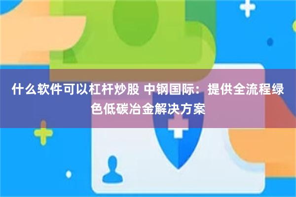 什么软件可以杠杆炒股 中钢国际：提供全流程绿色低碳冶金解决方案