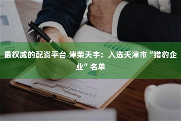 最权威的配资平台 津荣天宇：入选天津市“猎豹企业”名单