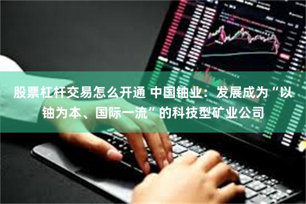 股票杠杆交易怎么开通 中国铀业：发展成为“以铀为本、国际一流”的科技型矿业公司