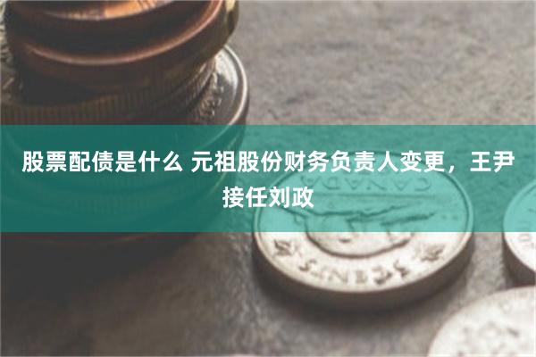 股票配债是什么 元祖股份财务负责人变更，王尹接任刘政