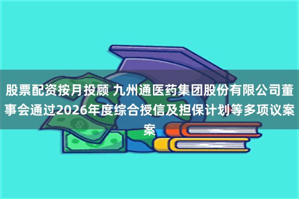 股票配资按月投顾 九州通医药集团股份有限公司董事会通过2026年度综合授信及担保计划等多项议案