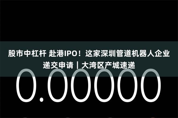 股市中杠杆 赴港IPO！这家深圳管道机器人企业递交申请｜大湾区产城速递