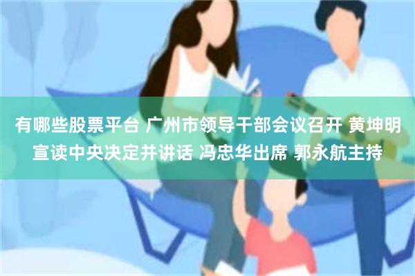 有哪些股票平台 广州市领导干部会议召开 黄坤明宣读中央决定并讲话 冯忠华出席 郭永航主持