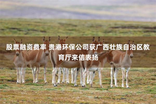 股票融资费率 贵港环保公司获广西壮族自治区教育厅来信表扬