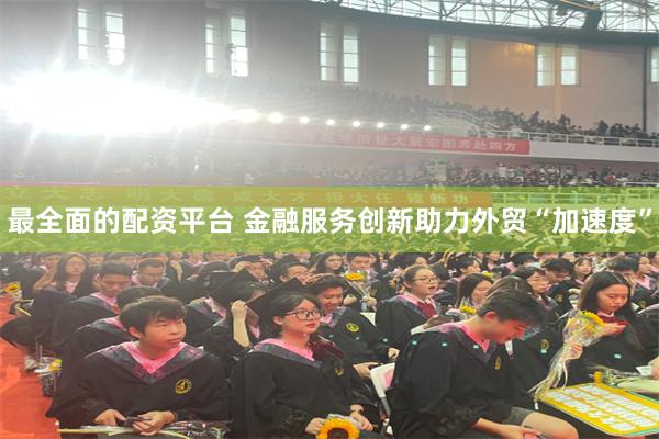 最全面的配资平台 金融服务创新助力外贸“加速度”