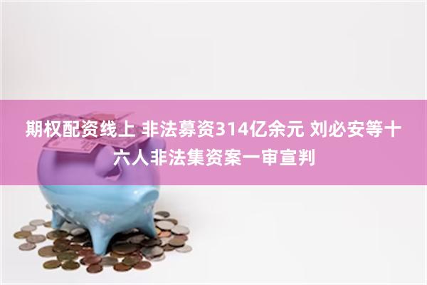 期权配资线上 非法募资314亿余元 刘必安等十六人非法集资案一审宣判