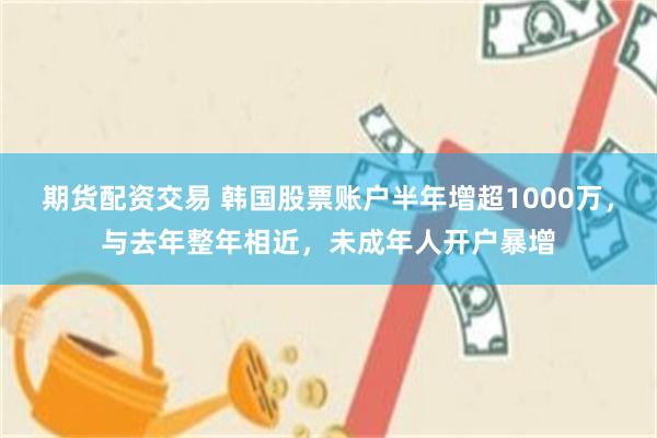 期货配资交易 韩国股票账户半年增超1000万，与去年整年相近，未成年人开户暴增