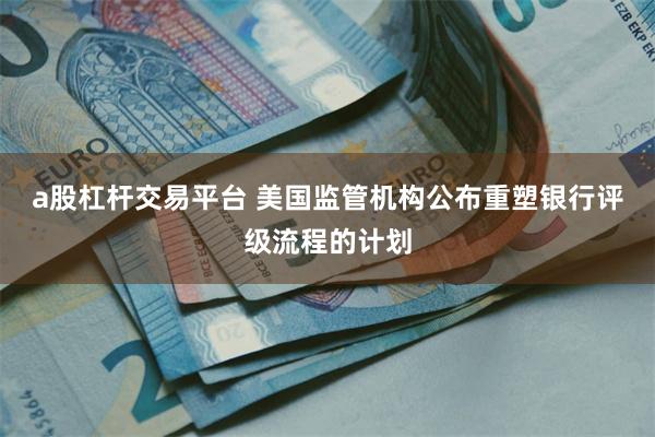 a股杠杆交易平台 美国监管机构公布重塑银行评级流程的计划