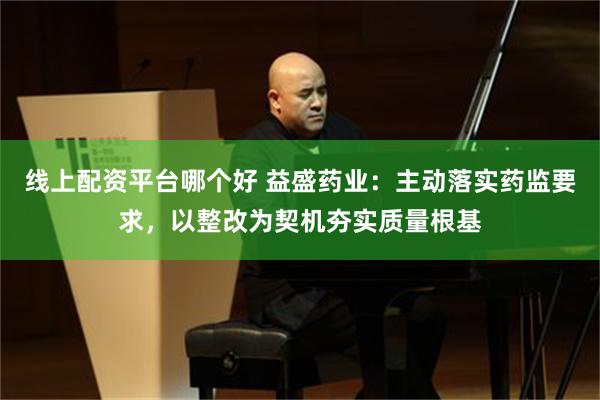 线上配资平台哪个好 益盛药业：主动落实药监要求，以整改为契机夯实质量根基