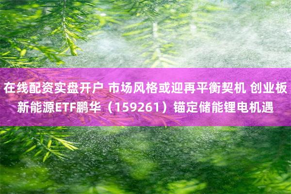 在线配资实盘开户 市场风格或迎再平衡契机 创业板新能源ETF鹏华（159261）锚定储能锂电机遇
