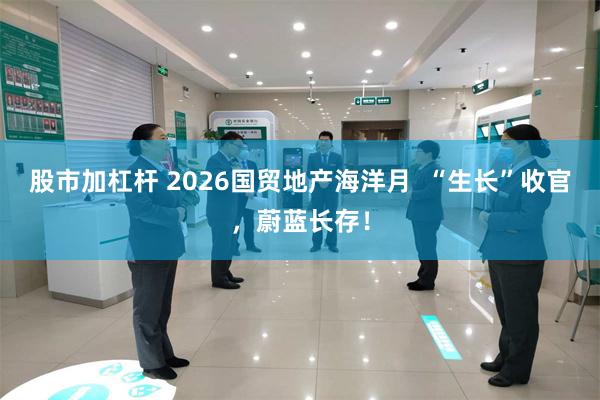 股市加杠杆 2026国贸地产海洋月  “生长”收官，蔚蓝长存！