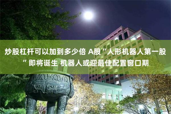 炒股杠杆可以加到多少倍 A股“人形机器人第一股”即将诞生 机器人或迎最佳配置窗口期
