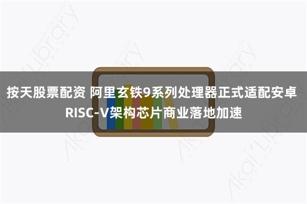 按天股票配资 阿里玄铁9系列处理器正式适配安卓 RISC-V架构芯片商业落地加速
