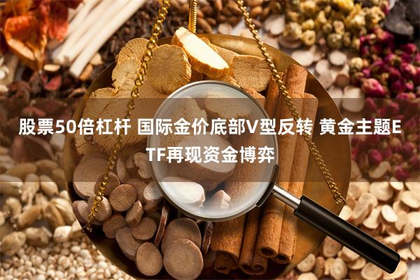股票50倍杠杆 国际金价底部V型反转 黄金主题ETF再现资金博弈
