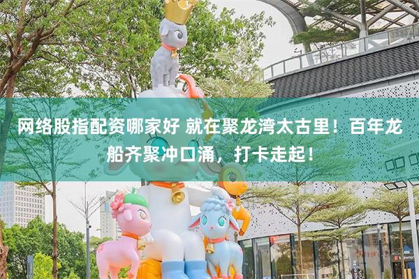 网络股指配资哪家好 就在聚龙湾太古里！百年龙船齐聚冲口涌，打卡走起！