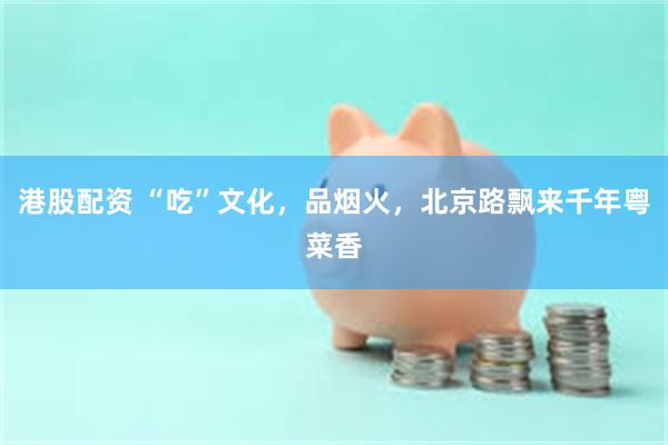 港股配资 “吃”文化，品烟火，北京路飘来千年粤菜香