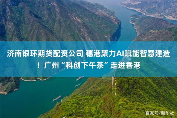 济南银环期货配资公司 穗港聚力AI赋能智慧建造！广州“科创下午茶”走进香港