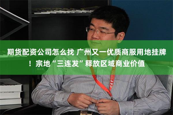 期货配资公司怎么找 广州又一优质商服用地挂牌！宗地“三连发”释放区域商业价值