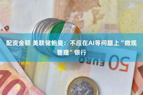 配资金额 美联储鲍曼：不应在AI等问题上“微观管理”银行
