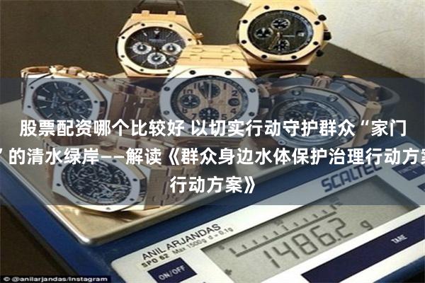 股票配资哪个比较好 以切实行动守护群众“家门口”的清水绿岸——解读《群众身边水体保护治理行动方案》
