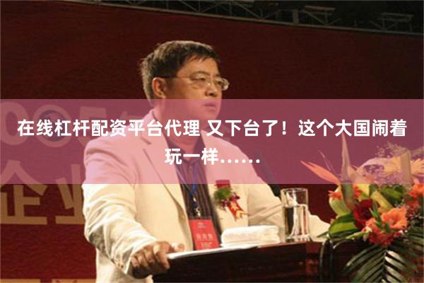 在线杠杆配资平台代理 又下台了！这个大国闹着玩一样……