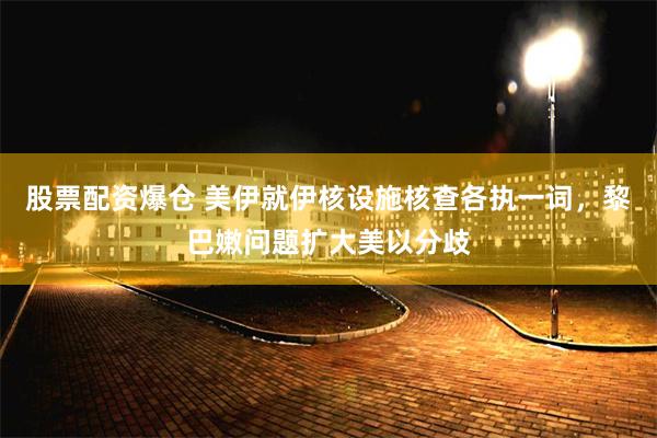 股票配资爆仓 美伊就伊核设施核查各执一词，黎巴嫩问题扩大美以分歧